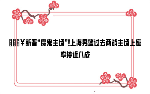 🔥新晋“魔鬼主场”！上海男篮过去两战主场上座率接近八成