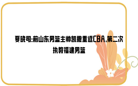 夏晓司：前山东男篮主帅凯撒重返CBA，第二次执教福建男篮