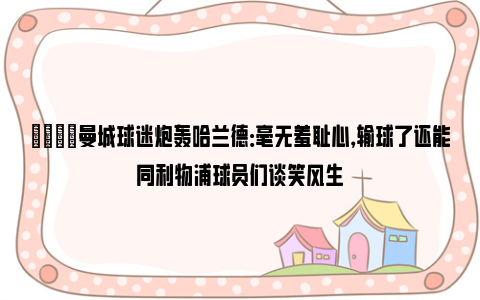 😡曼城球迷炮轰哈兰德：毫无羞耻心，输球了还能同利物浦球员们谈笑风生