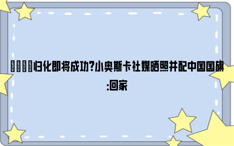 👀归化即将成功？小奥斯卡社媒晒照并配中国国旗：回家