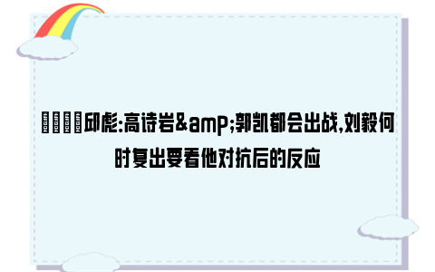 👍邱彪：高诗岩&郭凯都会出战，刘毅何时复出要看他对抗后的反应