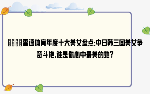 💋雷速体育年度十大美女盘点：中日韩三国美女争奇斗艳，谁是你心中最美的她？