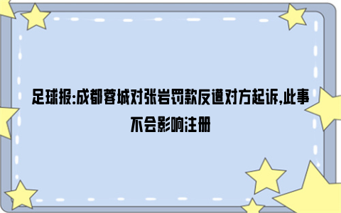 足球报：成都蓉城对张岩罚款反遭对方起诉，此事不会影响注册