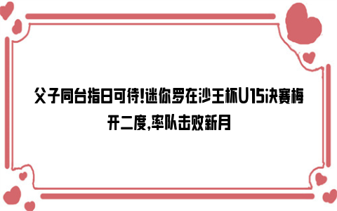 父子同台指日可待！迷你罗在沙王杯U15决赛梅开二度，率队击败新月