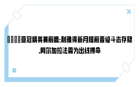 👀亚冠精英赛前瞻：利雅得新月提前晋级斗志存疑，阿尔加拉法需为出线搏命