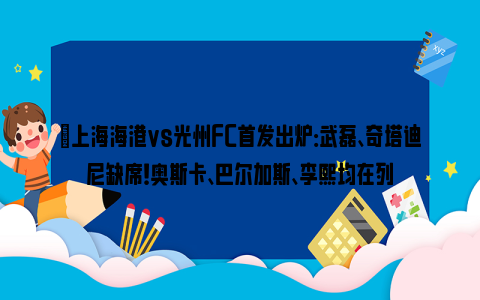 ⚡上海海港vs光州FC首发出炉：武磊、奇塔迪尼缺席！奥斯卡、巴尔加斯、李熙均在列