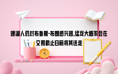 曝湖人仍对布鲁斯·布朗感兴趣，猛龙大概率会在交易截止日前将其送走