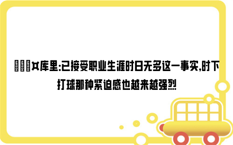 🎤库里：已接受职业生涯时日无多这一事实，时下打球那种紧迫感也越来越强烈