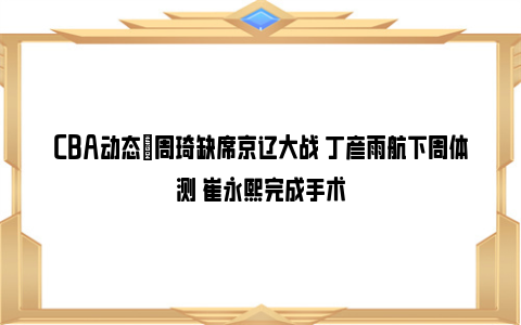 CBA动态｜周琦缺席京辽大战 丁彦雨航下周体测 崔永熙完成手术