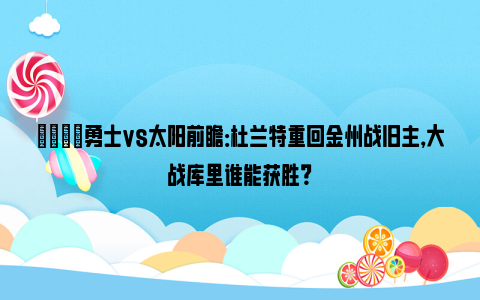 🏀勇士vs太阳前瞻：杜兰特重回金州战旧主，大战库里谁能获胜？