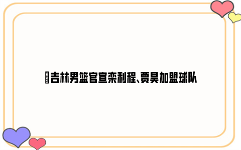 ✅吉林男篮官宣栾利程、贾昊加盟球队