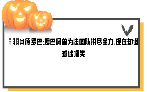 🎤德罗巴：姆巴佩曾为法国队拼尽全力，现在却遭球迷嘲笑