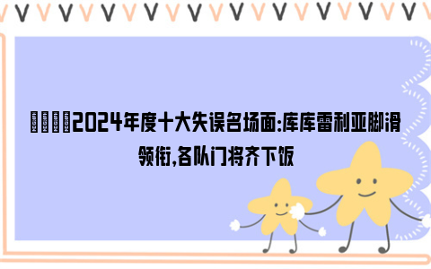 😅2024年度十大失误名场面：库库雷利亚脚滑领衔，各队门将齐下饭