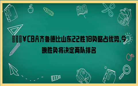 💥CBA齐鲁德比山东22胜18负略占优势，今晚胜负将决定两队排名