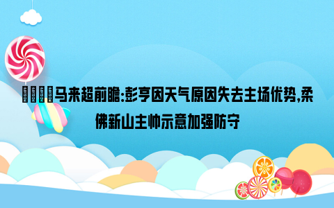 👀马来超前瞻：彭亨因天气原因失去主场优势，柔佛新山主帅示意加强防守