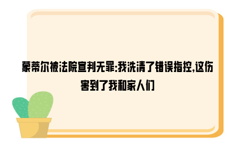 蒙蒂尔被法院宣判无罪：我洗清了错误指控，这伤害到了我和家人们