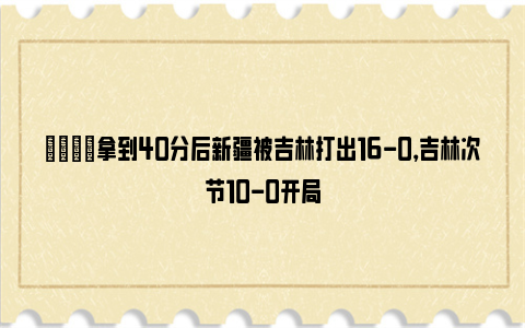 🌟拿到40分后新疆被吉林打出16-0，吉林次节10-0开局