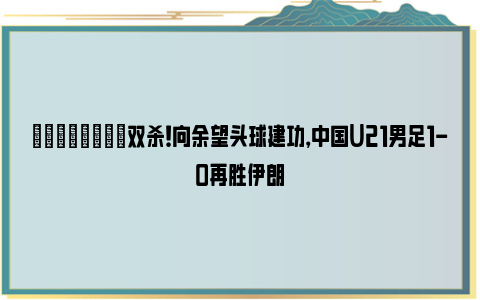 💪🏻双杀！向余望头球建功，中国U21男足1-0再胜伊朗