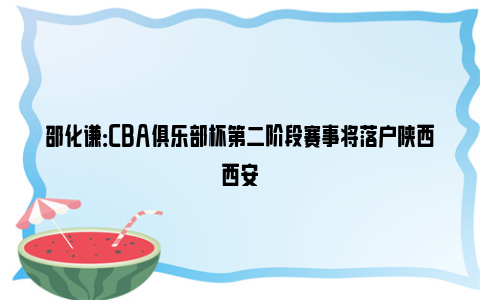 邵化谦：CBA俱乐部杯第二阶段赛事将落户陕西西安