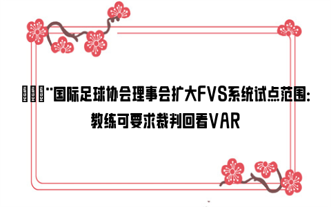 🚨国际足球协会理事会扩大FVS系统试点范围：教练可要求裁判回看VAR