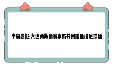 半岛晨报：大连两队新赛季或共用梭鱼湾足球场