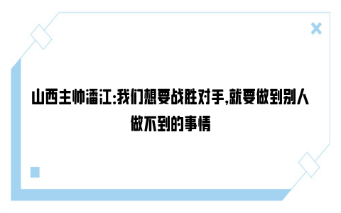 山西主帅潘江：我们想要战胜对手，就要做到别人做不到的事情