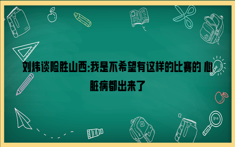 刘炜谈险胜山西：我是不希望有这样的比赛的 心脏病都出来了