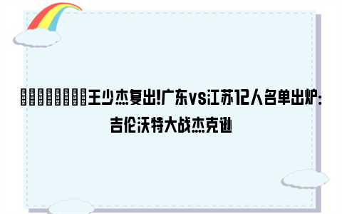 💪🏻王少杰复出！广东vs江苏12人名单出炉：吉伦沃特大战杰克逊