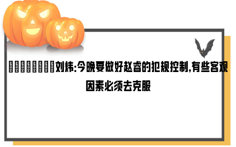 💪🏻刘炜：今晚要做好赵睿的犯规控制，有些客观因素必须去克服