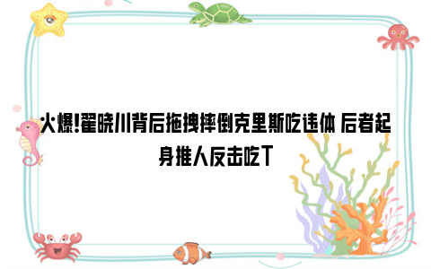 火爆！翟晓川背后拖拽摔倒克里斯吃违体 后者起身推人反击吃T