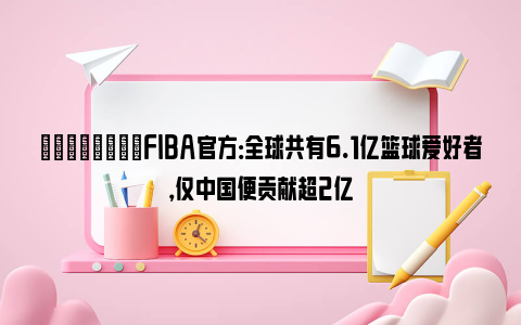 💪🏻FIBA官方：全球共有6.1亿篮球爱好者，仅中国便贡献超2亿