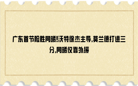 广东首节险胜同曦！沃特徐杰主导，莫兰德打进三分，同曦仅靠外援