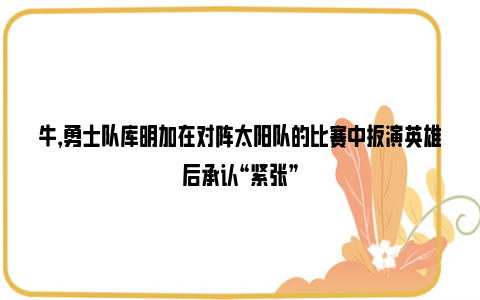 牛，勇士队库明加在对阵太阳队的比赛中扮演英雄后承认“紧张”