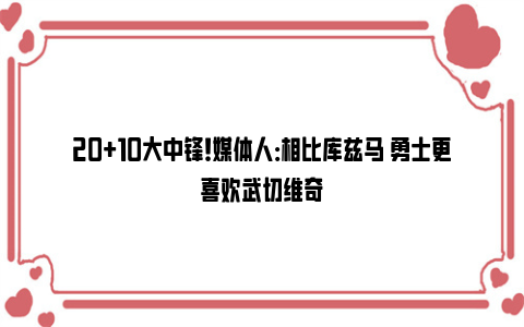 20+10大中锋！媒体人：相比库兹马 勇士更喜欢武切维奇