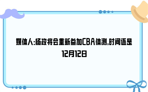 媒体人：杨政将会重新参加CBA体测，时间还是12月12日