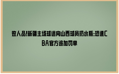 败人品！新疆主场球迷向山西球员扔水瓶：恐遭CBA官方追加罚单