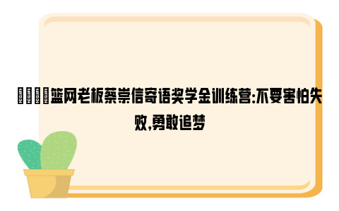 🌟篮网老板蔡崇信寄语奖学金训练营：不要害怕失败，勇敢追梦