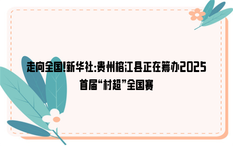 走向全国！新华社：贵州榕江县正在筹办2025首届“村超”全国赛