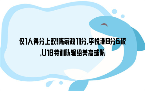 仅1人得分上双！陈家政11分，李悦洲8分6板，U18特训队输给美高球队