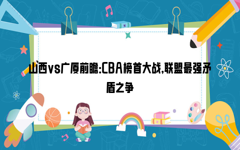 山西vs广厦前瞻：CBA榜首大战，联盟最强矛盾之争