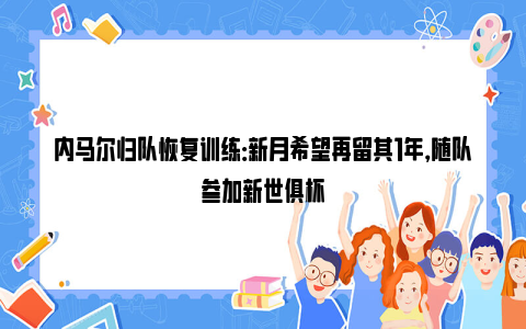 内马尔归队恢复训练：新月希望再留其1年，随队参加新世俱杯