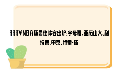 🔥NBA杯最佳阵容出炉：字母哥、亚历山大、利拉德、申京、特雷·杨