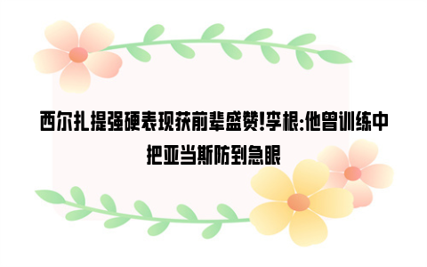 西尔扎提强硬表现获前辈盛赞！李根：他曾训练中把亚当斯防到急眼