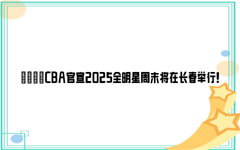 🌟CBA官宣2025全明星周末将在长春举行！