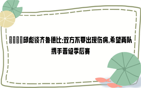 💬邱彪谈齐鲁德比：双方不要出现伤病，希望两队携手晋级季后赛