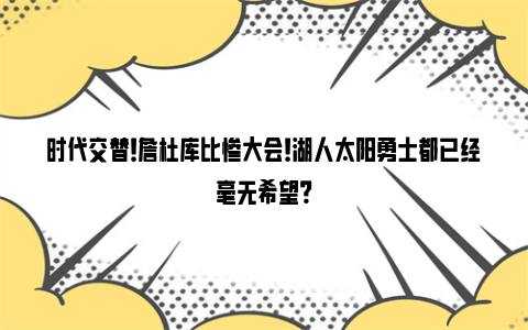 时代交替！詹杜库比惨大会！湖人太阳勇士都已经毫无希望？