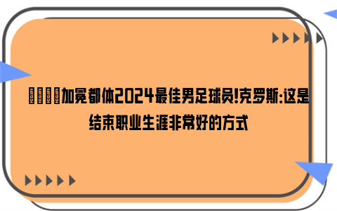 🌟加冕都体2024最佳男足球员！克罗斯：这是结束职业生涯非常好的方式