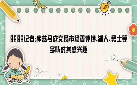 👀记者：库兹马成交易市场香饽饽，湖人、勇士等多队对其感兴趣