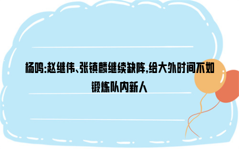 杨鸣：赵继伟、张镇麟继续缺阵，给大外时间不如锻炼队内新人