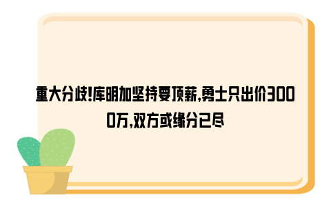 重大分歧！库明加坚持要顶薪，勇士只出价3000万，双方或缘分已尽